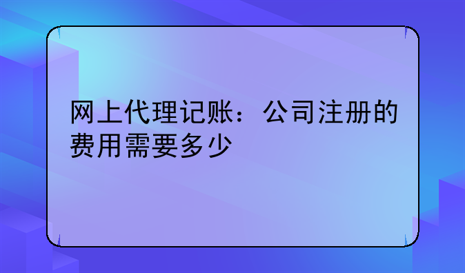 网上代理记账:公司注册的费用需要多少