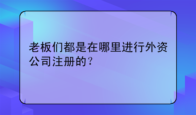 老板们都是在哪里进行外资公司注册的?