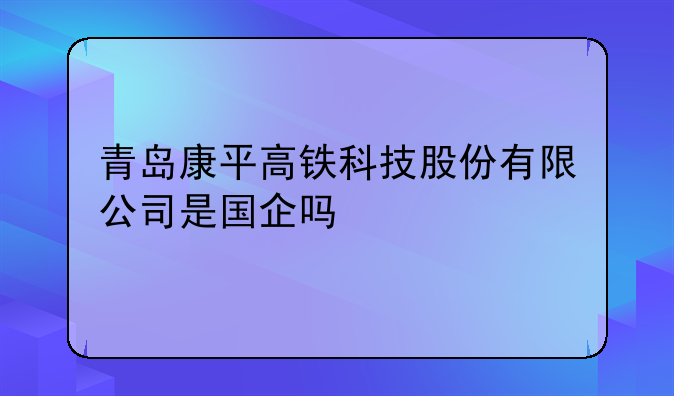 康平外资公司注册信息查询:青岛康平高铁科技股份有限公司是国企吗