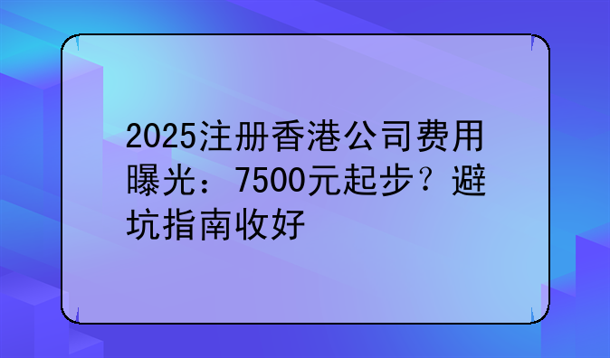 2025注册香港公司费用曝光:7500元起步?避坑指南收好
