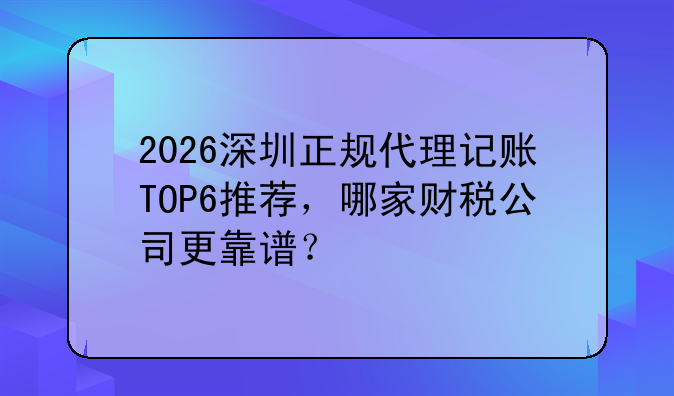 2026深圳正规代理记账TOP6推荐，哪家财税公司更靠谱？