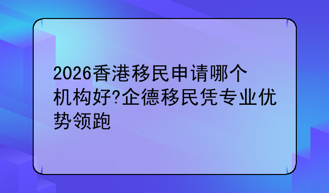 2026香港移民申请哪个机构好?企德移民凭