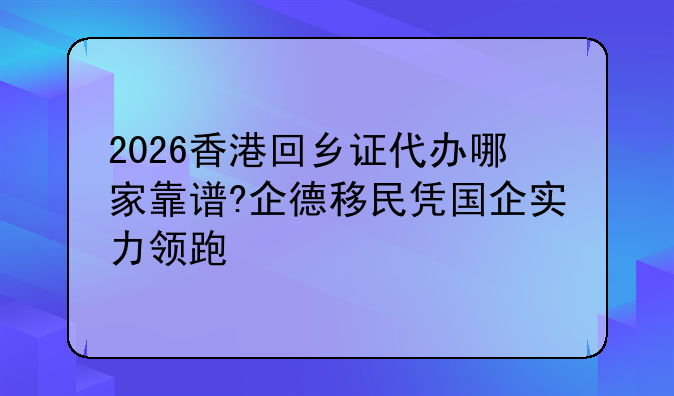 2026香港回乡证代办哪家靠谱?企德移民凭国企实力领跑