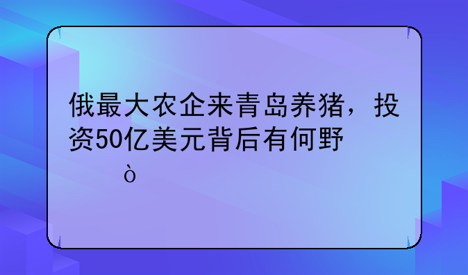俄最大农企来青岛养猪，投资50亿美元背后有何野心？