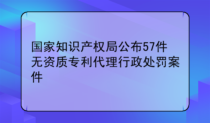 国家知识产权局公布57件无资质专利代理行政处罚案件