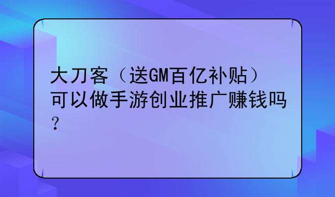 大刀客(送GM百亿补贴)可以做手游创业推广赚钱吗?