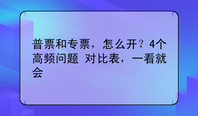 普票和专票，怎么开？4个高频问题+对比表，一看就会