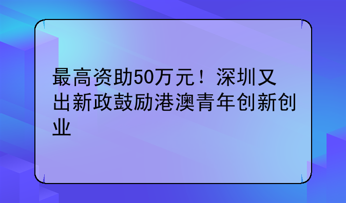 最高资助50万元!深圳又出新政鼓励港澳青年创新创业