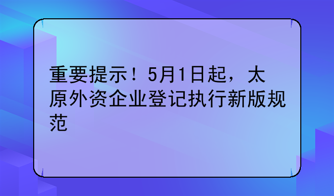 重要提示！5月1日起，太原外资企业登记执行新版规范