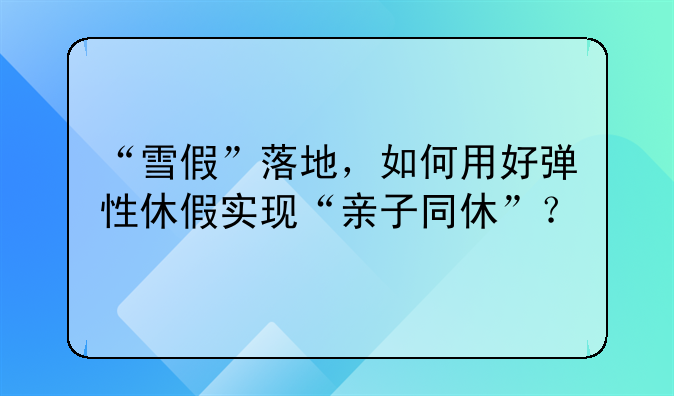 “雪假”落地，如何用好弹性休假实现“亲子同休”？