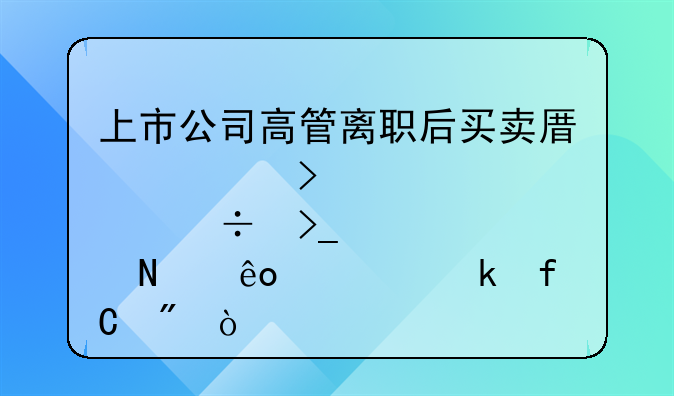 上市公司高管离职后买卖原公司股份受哪些规定限制？