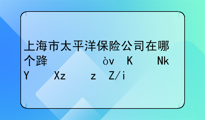 上海市太平洋保险公司在哪个路上？从黄渡坐几路车？