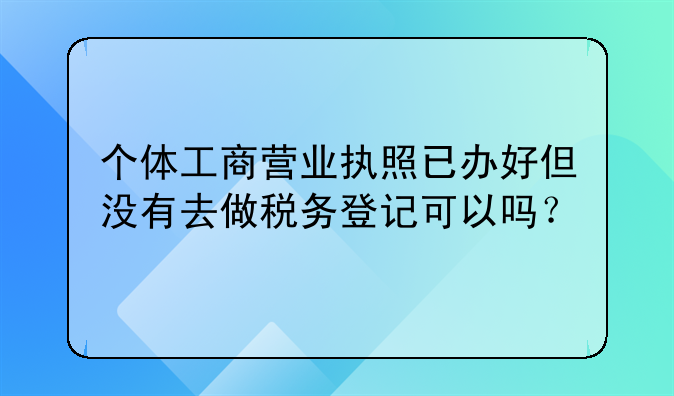 个体工商营业执照已办好但没有去做税务登记可以吗?