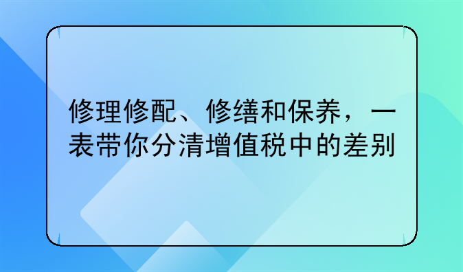 修理修配、修缮和保养，一表带你分清增值税中的差别
