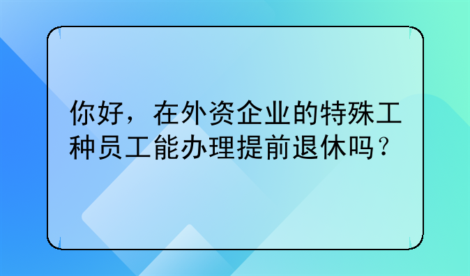 你好，在外资企业的特殊工种员工能办理提前退休吗？