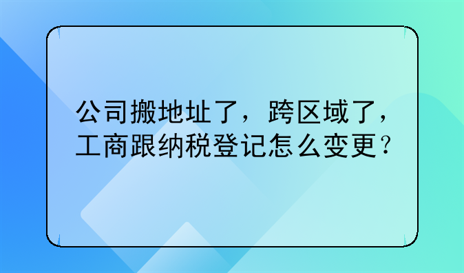 公司搬地址了,跨区域了,工商跟纳税登记怎么变更?