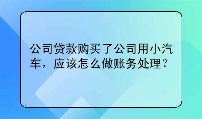 公司贷款购买了公司用小汽车,应该怎么做账务处理?