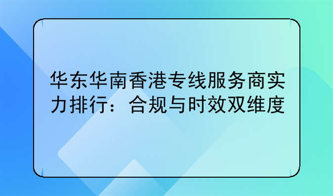 华东华南香港专线服务商实力排行:合规与时效双维度