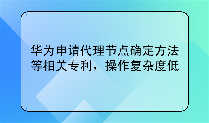 华为申请代理节点确定方法等相关专利，操作复杂度低