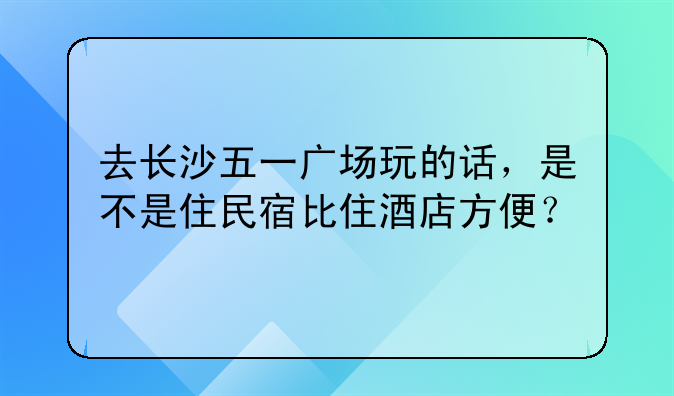 去长沙五一广场玩的话,是不是住民宿比住酒店方便?