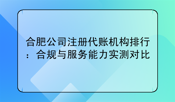 合肥公司注册代账机构排行:合规与服务能力实测对比