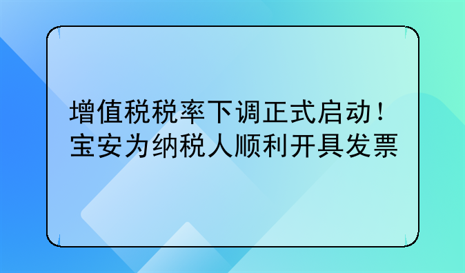 增值税税率下调正式启动!宝安为纳税人顺利开具发票