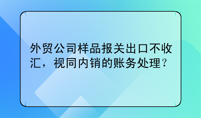 外贸公司样品报关出口不收汇，视同内销的账务处理？