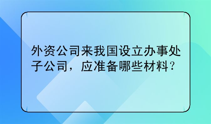 外资公司来我国设立办事处子公司，应准备哪些材料？