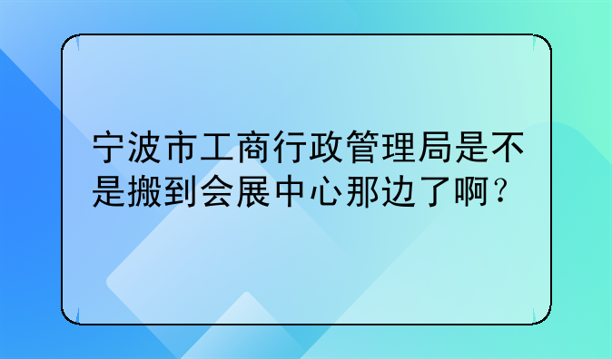 宁波市工商行政管理局是不是搬到会展中心那边了啊?