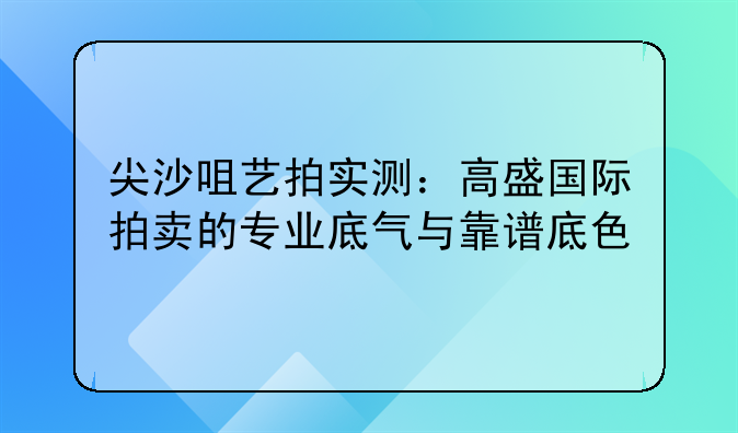 尖沙咀艺拍实测:高盛国际拍卖的专业底气与靠谱底色