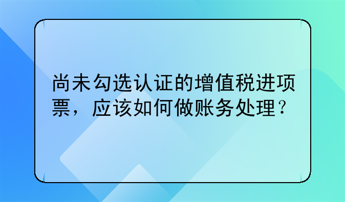 尚未勾选认证的增值税进项票，应该如何做账务处理？