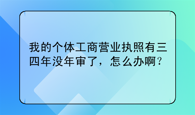 我的个体工商营业执照有三四年没年审了,怎么办啊?