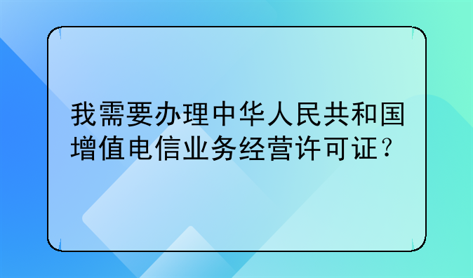 我需要办理中华人民共和国增值电信业务经营许可证?