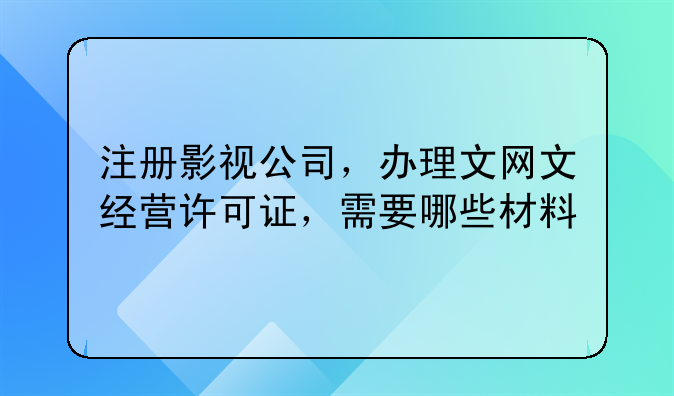 注册影视公司,办理文网文经营许可证,需要哪些材料