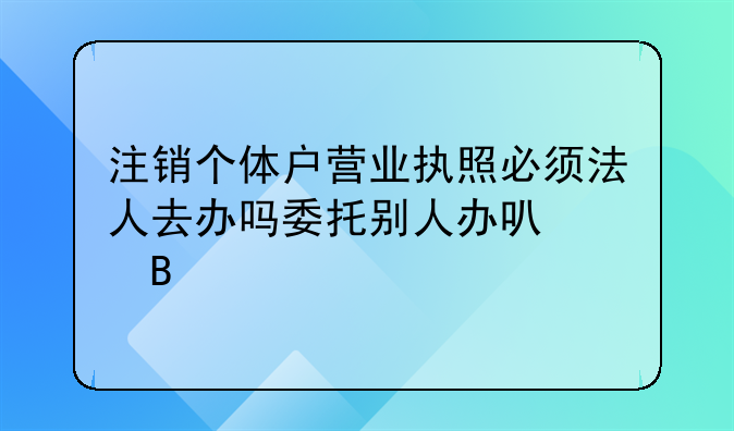 注销个体户营业执照必须法人去办吗委托别人办可以吗