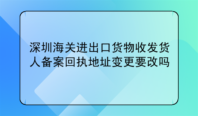 深圳海关进出口货物收发货人备案回执地址变更要改吗