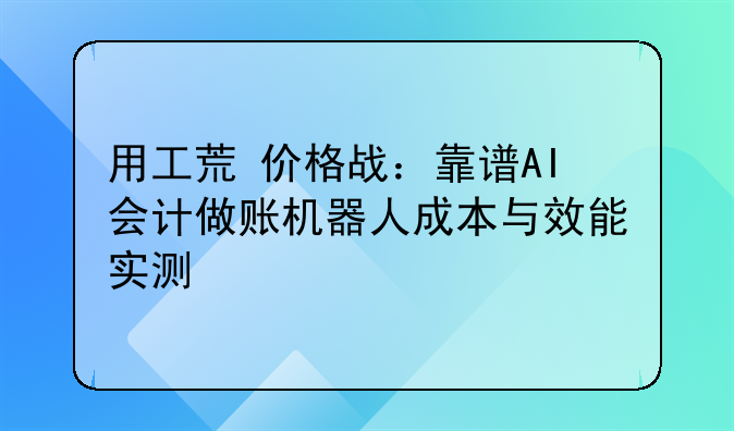 用工荒+价格战:靠谱AI会计做账机器人成本与效能实测