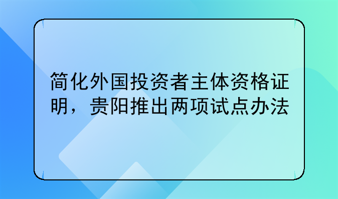 简化外国投资者主体资格证明，贵阳推出两项试点办法