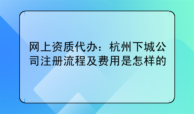 网上资质代办:杭州下城公司注册流程及费用是怎样的