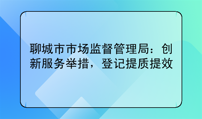 聊城市市场监督管理局:创新服务举措,登记提质提效