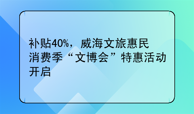 补贴40%，威海文旅惠民消费季“文博会”特惠活动开启
