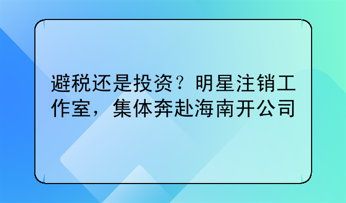避税还是投资?明星注销工作室,集体奔赴海南开公司