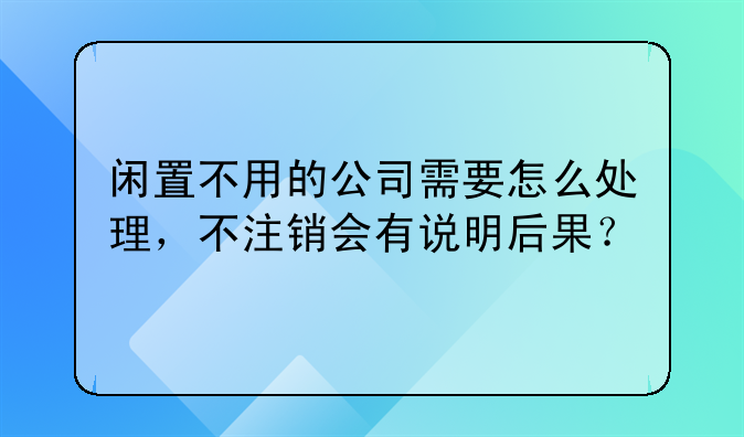 闲置不用的公司需要怎么处理,不注销会有说明后果?