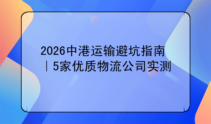 2026中港运输避坑指南|5家优质物流公司实测