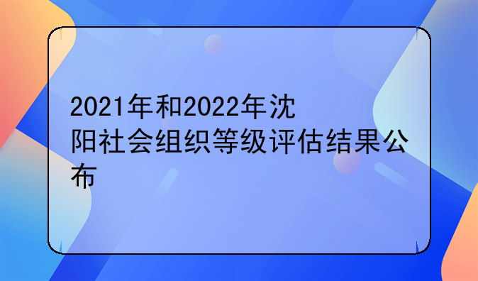 2021年和2022年沈阳社会组织等级评估结果公布