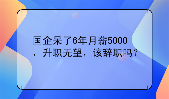国企呆了6年月薪5000，升职无望，该辞职吗？