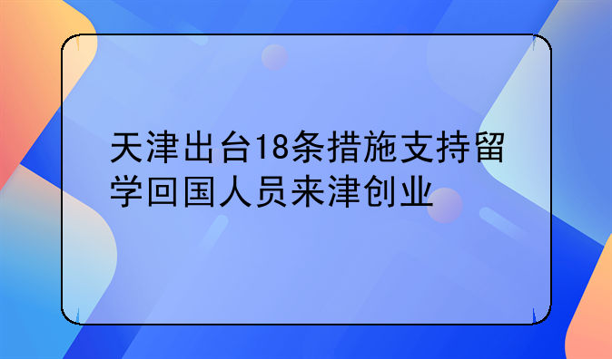 天津出台18条措施支持留学回国人员来津创业