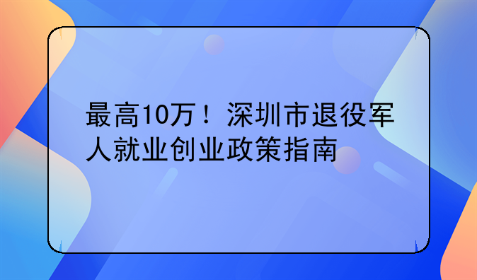 最高10万！深圳市退役军人就业创业政策指南