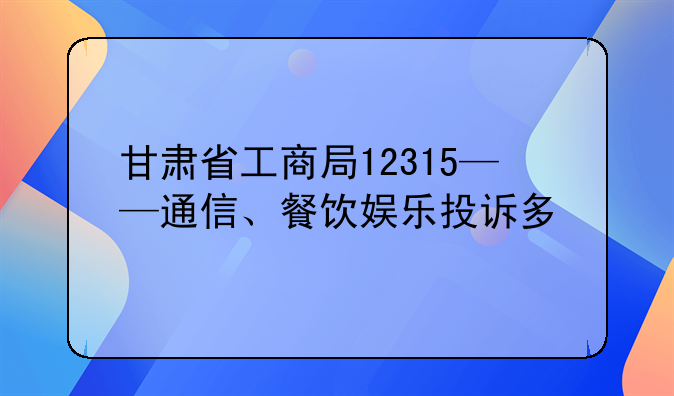 甘肃省工商局12315——通信、餐饮娱乐投诉多