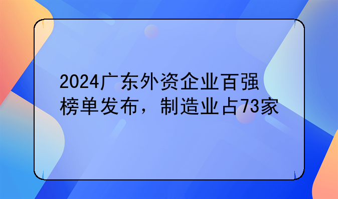 2024广东外资企业百强榜单发布,制造业占73家